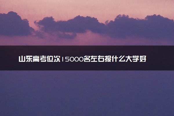山东高考位次15000名左右报什么大学好（2025年参考）