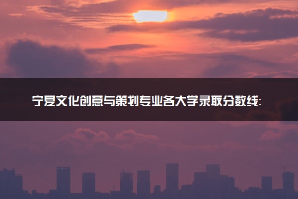 宁夏文化创意与策划专业各大学录取分数线：最低285分能上 开设院校及位次
