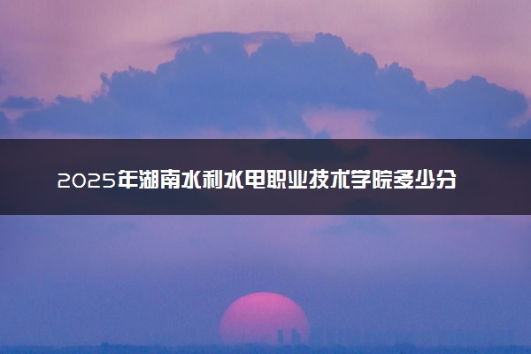 2025年湖南水利水电职业技术学院多少分能考上 最低分及位次