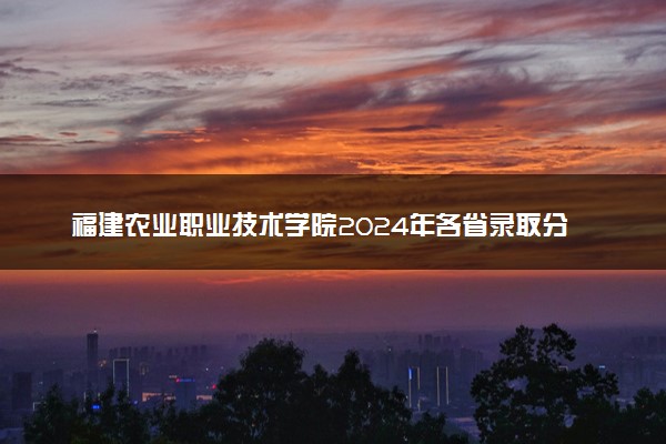 福建农业职业技术学院2024年各省录取分数线 多少分能考上