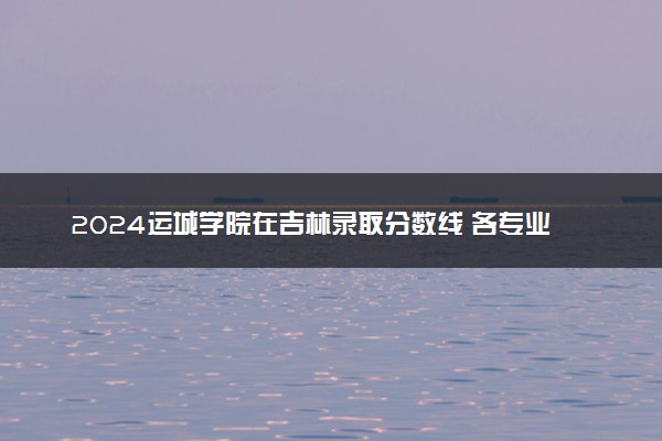 2024运城学院在吉林录取分数线 各专业分数及位次