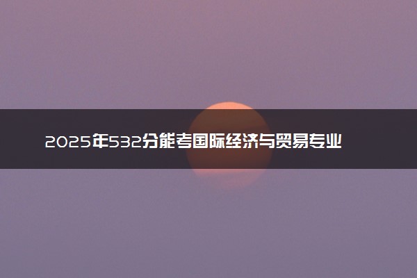 2025年532分能考国际经济与贸易专业吗 532分国际经济与贸易专业大学推荐