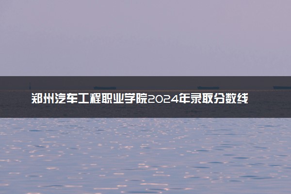 郑州汽车工程职业学院2024年录取分数线：河南228分领跑，河南221分垫底 2025报考建议及事项