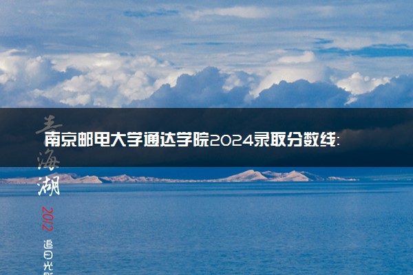 南京邮电大学通达学院2024录取分数线：最低326分 附2025年报考建议及注意事项