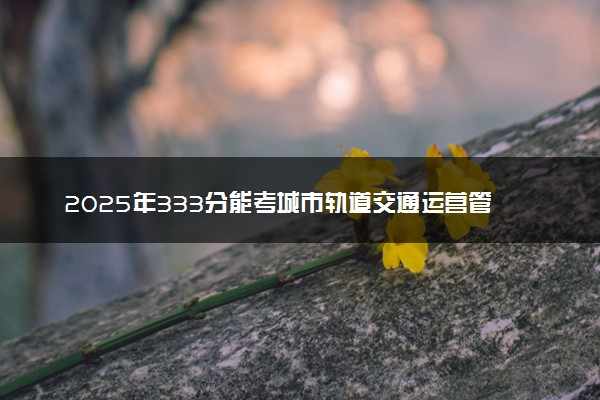 2025年333分能考城市轨道交通运营管理专业吗 333分城市轨道交通运营管理专业大学推荐