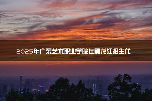 2025年广东艺术职业学院在黑龙江招生代码及专业代码 广东艺术职业学院黑龙江代码是多少？怎么查询？