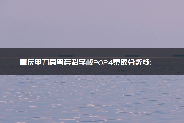 重庆电力高等专科学校2024录取分数线：最低208分 附2025年报考建议及注意事项