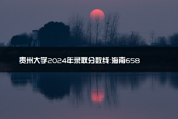 贵州大学2024年录取分数线：海南658分领跑，青海420分垫底 2025报考建议及事项