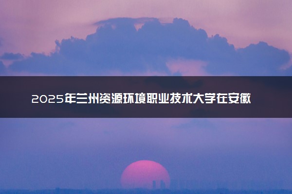 2025年兰州资源环境职业技术大学在安徽招生代码：1961 专业代码及报考指南