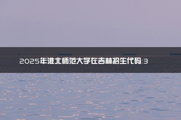 2025年淮北师范大学在吉林招生代码：3410 专业代码及报考指南