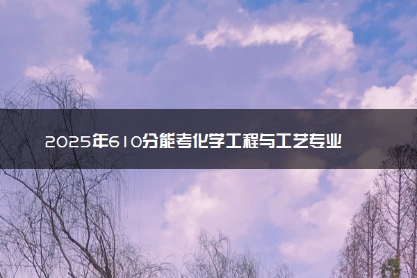 2025年610分能考化学工程与工艺专业吗 610分化学工程与工艺专业大学推荐