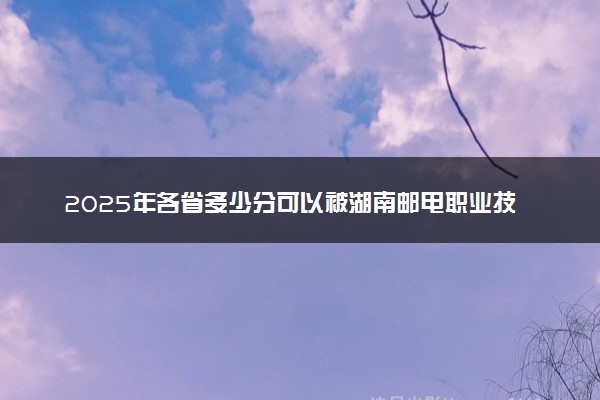 2025年各省多少分可以被湖南邮电职业技术学院录取？历年录取分数线