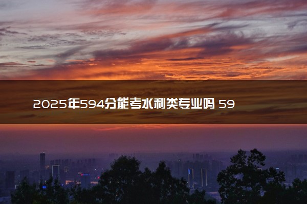 2025年594分能考水利类专业吗 594分水利类专业大学推荐