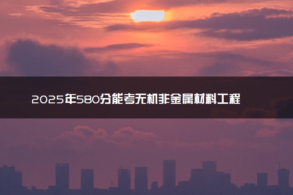 2025年580分能考无机非金属材料工程专业吗 580分无机非金属材料工程专业大学推荐