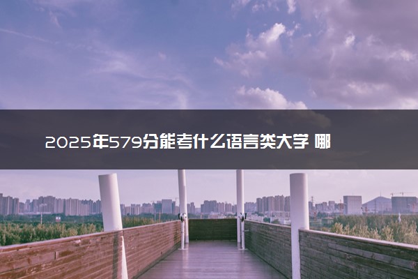 2025年579分能考什么语言类大学 哪些大学值得报