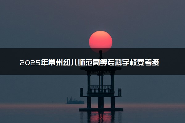2025年常州幼儿师范高等专科学校要考多少分才能上？历年录取分数线及报考指南（含预测）