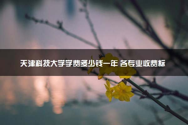 天津科技大学学费多少钱一年 各专业收费标准（2025年参考）