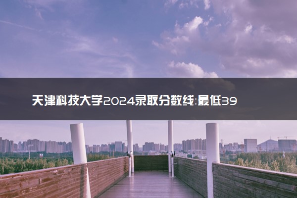 天津科技大学2024录取分数线：最低396分 附2025年报考建议及注意事项