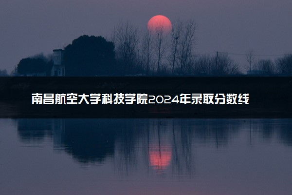 南昌航空大学科技学院2024年录取分数线汇总 各省最低分与位次排名及2025报考指南
