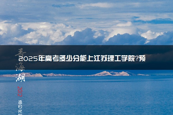 2025年高考多少分能上江苏理工学院？预测各省份录取分数线（附2024年数据及报考指南）