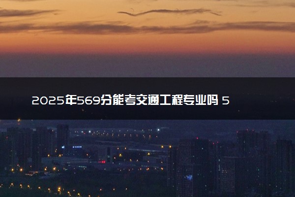 2025年569分能考交通工程专业吗 569分交通工程专业大学推荐