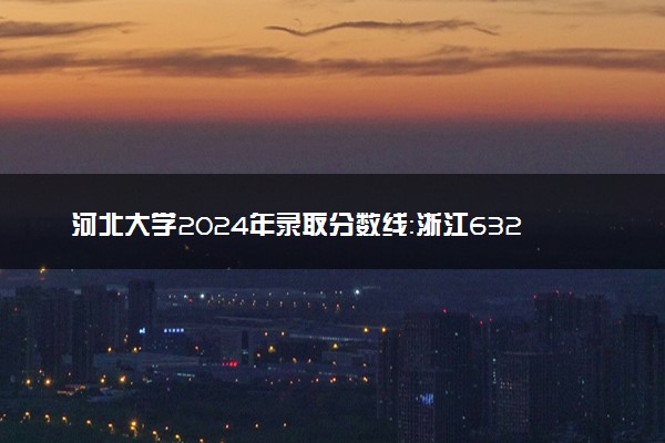 河北大学2024年录取分数线：浙江632分领跑，青海347分垫底 2025报考建议及事项