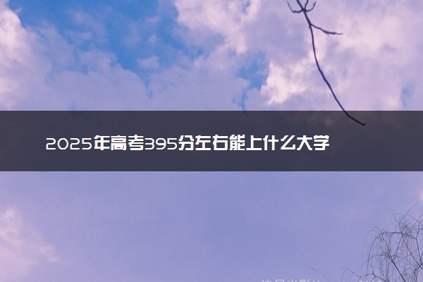 2025年高考395分左右能上什么大学 可以报考院校有哪些