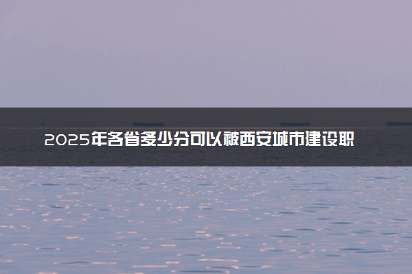 2025年各省多少分可以被西安城市建设职业学院录取？历年录取分数线