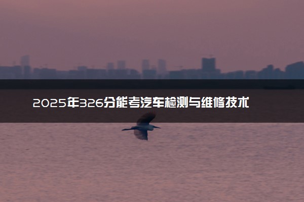 2025年326分能考汽车检测与维修技术专业吗 326分汽车检测与维修技术专业大学推荐