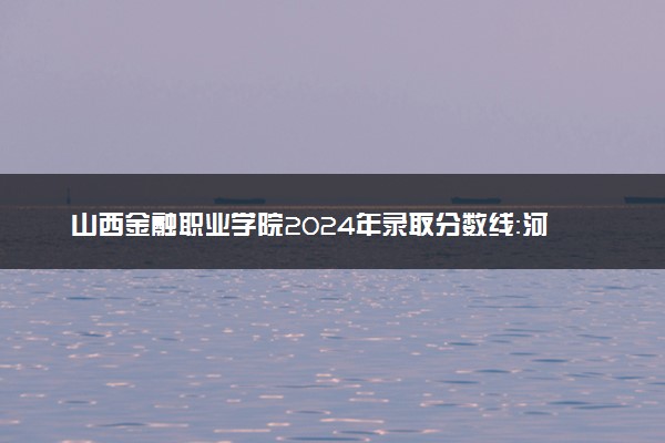 山西金融职业学院2024年录取分数线：河北426分领跑，内蒙古236分垫底 2025报考建议及事项