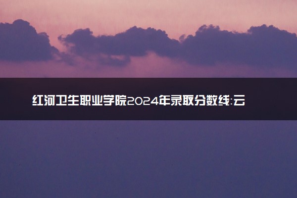 红河卫生职业学院2024年录取分数线：云南483分领跑，云南212分垫底 2025报考建议及事项