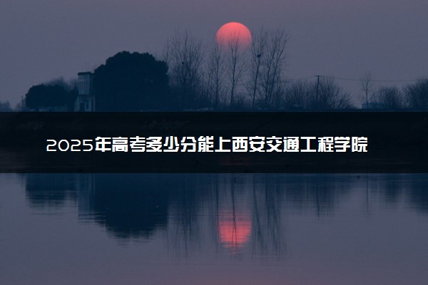 2025年高考多少分能上西安交通工程学院？预测各省份录取分数线（附2024年数据及报考指南）