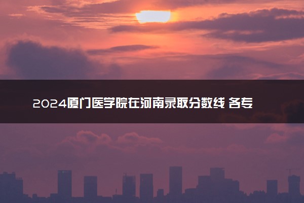 2024厦门医学院在河南录取分数线 各专业分数及位次