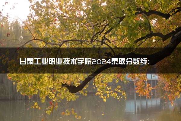 甘肃工业职业技术学院2024录取分数线：最低218分 附2025年报考建议及注意事项