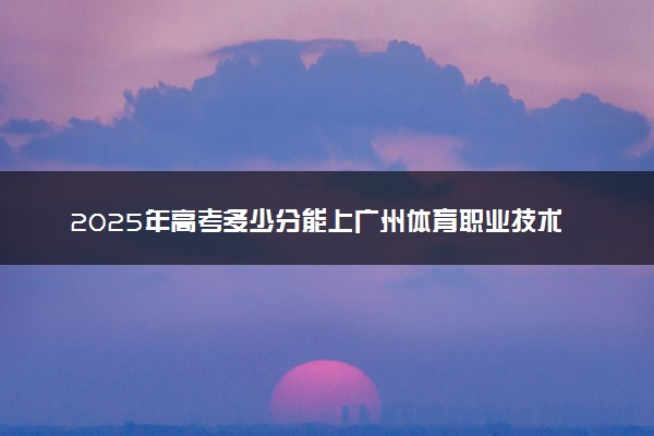 2025年高考多少分能上广州体育职业技术学院？预测各省份录取分数线（附2024年数据及报考指南）
