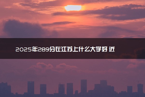 2025年289分在江苏上什么大学好 近三年录取分数线是多少