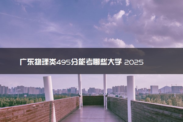 广东物理类495分能考哪些大学 2025考生稳上的大学名单