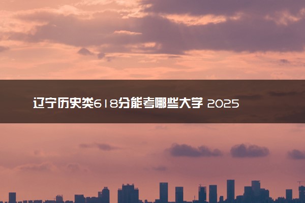 辽宁历史类618分能考哪些大学 2025考生稳上的大学名单