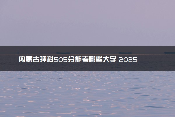 内蒙古理科505分能考哪些大学 2025考生稳上的大学名单