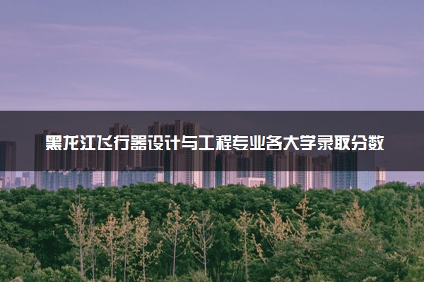 黑龙江飞行器设计与工程专业各大学录取分数线：最低500分能上 开设院校及位次