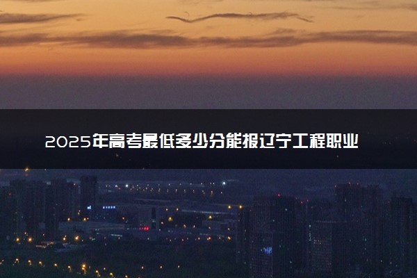 2025年高考最低多少分能报辽宁工程职业学院？附辽宁工程职业学院历年录取分数线及位次
