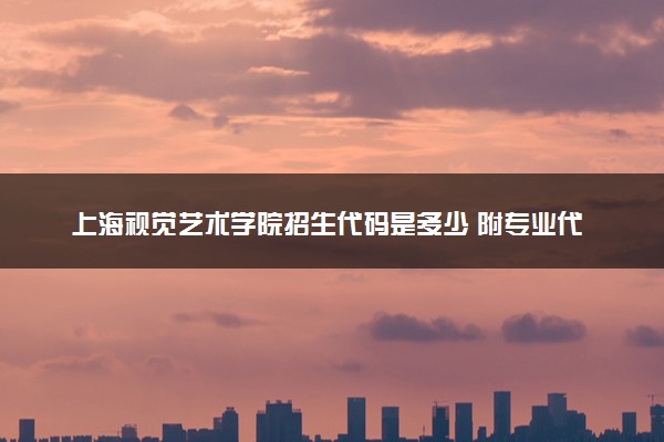 上海视觉艺术学院招生代码是多少 附专业代码对照表（2025参考）