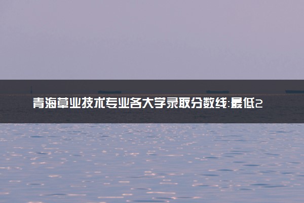 青海草业技术专业各大学录取分数线：最低288分能上 开设院校及位次