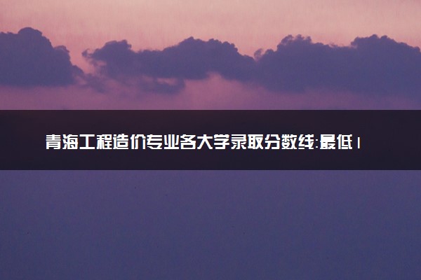 青海工程造价专业各大学录取分数线：最低160分能上 开设院校及位次