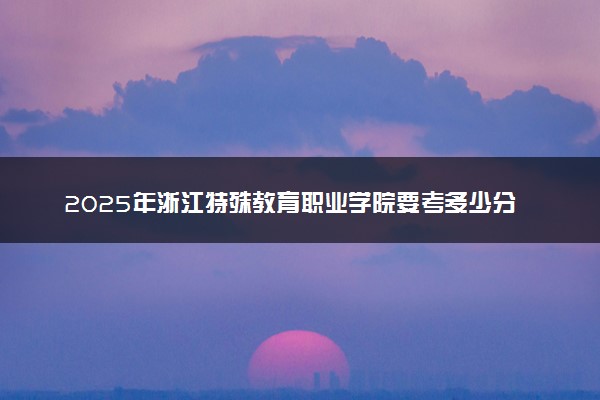 2025年浙江特殊教育职业学院要考多少分才能上？历年录取分数线及报考指南（含预测）