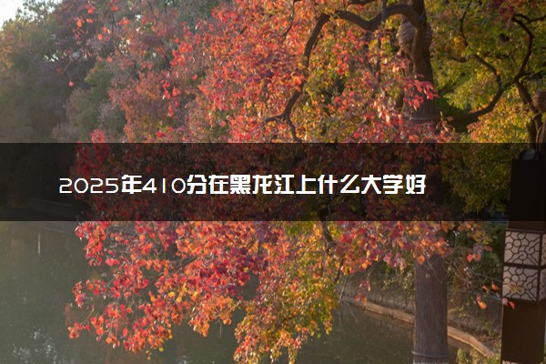 2025年410分在黑龙江上什么大学好 近三年录取分数线是多少