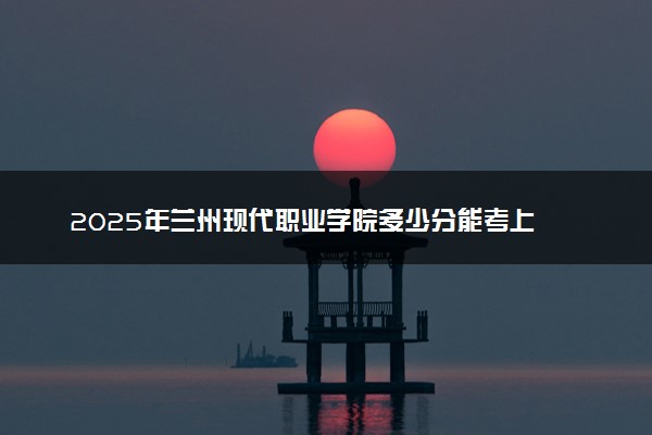2025年兰州现代职业学院多少分能考上 最低分及位次