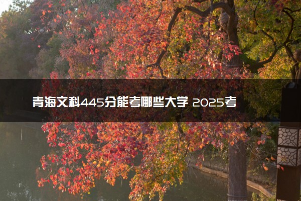 青海文科445分能考哪些大学 2025考生稳上的大学名单