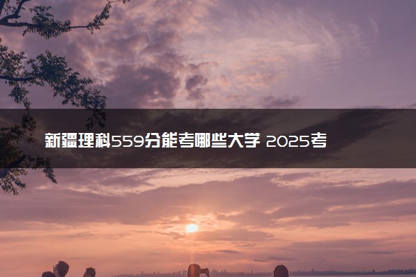 新疆理科559分能考哪些大学 2025考生稳上的大学名单
