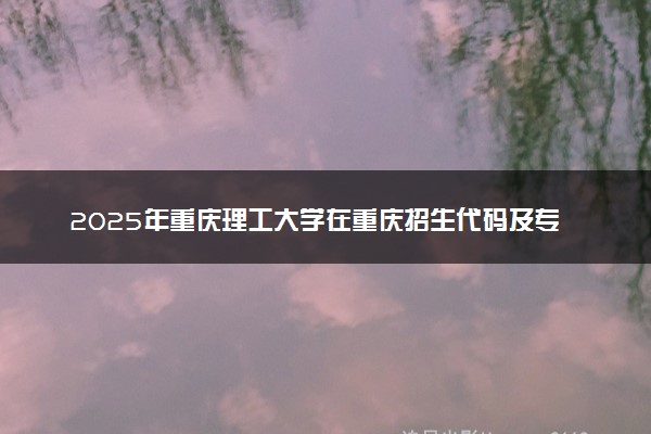 2025年重庆理工大学在重庆招生代码及专业代码 重庆理工大学重庆代码是多少？怎么查询？